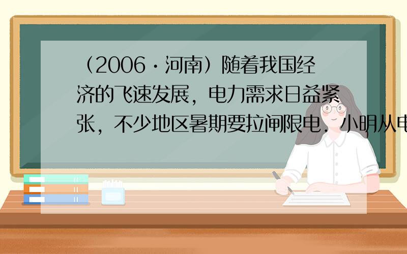 （2006•河南）随着我国经济的飞速发展，电力需求日益紧张，不少地区暑期要拉闸限电．小明从电视上看到这些消息后，认识到自