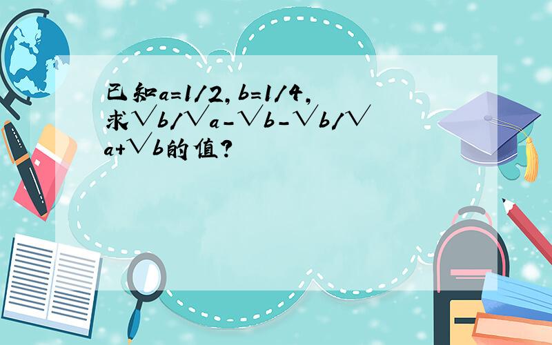 已知a=1/2,b=1/4,求√b/√a-√b-√b/√a+√b的值?