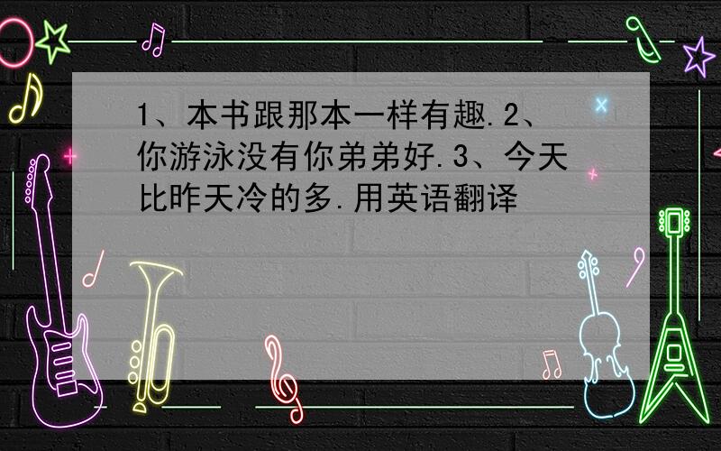 1、本书跟那本一样有趣.2、你游泳没有你弟弟好.3、今天比昨天冷的多.用英语翻译