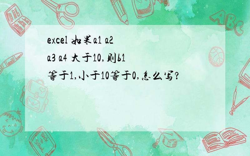 excel 如果a1 a2 a3 a4 大于10,则b1等于1,小于10等于0,怎么写?