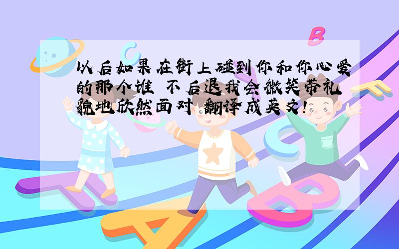 以后如果在街上碰到你和你心爱的那个谁 不后退我会微笑带礼貌地欣然面对 翻译成英文!