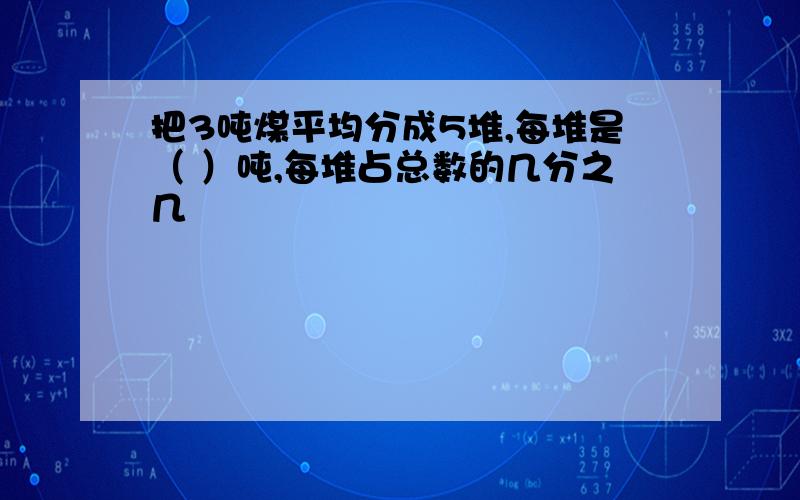 把3吨煤平均分成5堆,每堆是（ ）吨,每堆占总数的几分之几