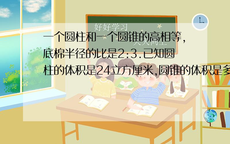 一个圆柱和一个圆锥的高相等,底棉半径的比是2:3.已知圆柱的体积是24立方厘米,圆锥的体积是多少立方厘米?