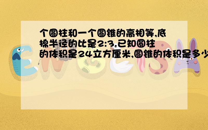 个圆柱和一个圆锥的高相等,底棉半径的比是2:3.已知圆柱的体积是24立方厘米,圆锥的体积是多少立方厘米?