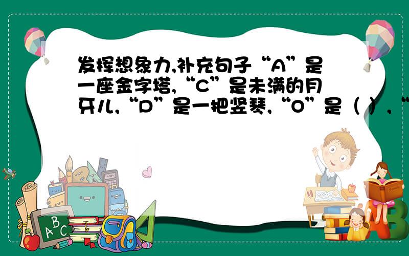 发挥想象力,补充句子“A”是一座金字塔,“C”是未满的月牙儿,“D”是一把竖琴,“O”是（ ）,“S”是（ ）.