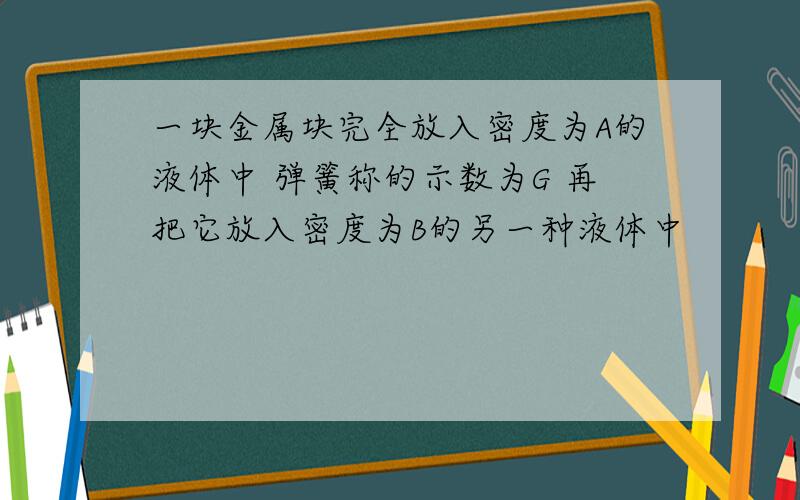 一块金属块完全放入密度为A的液体中 弹簧称的示数为G 再把它放入密度为B的另一种液体中