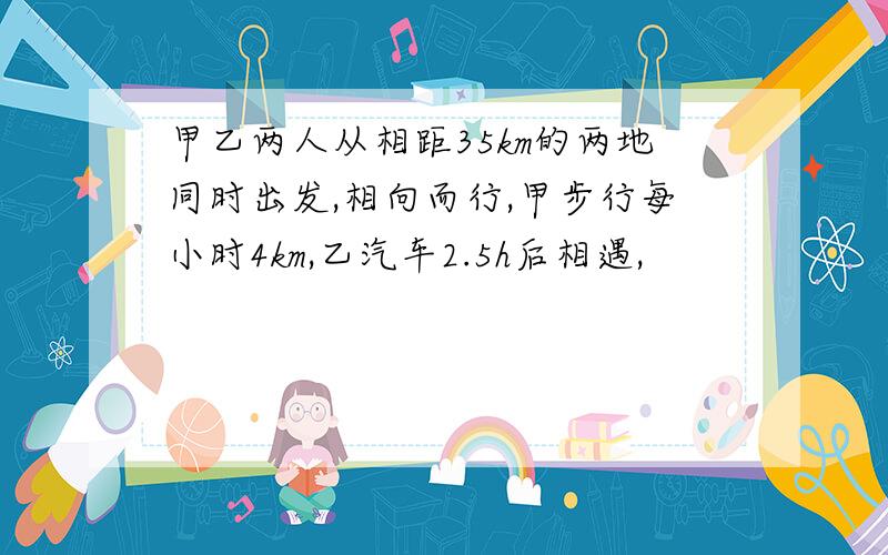 甲乙两人从相距35km的两地同时出发,相向而行,甲步行每小时4km,乙汽车2.5h后相遇,