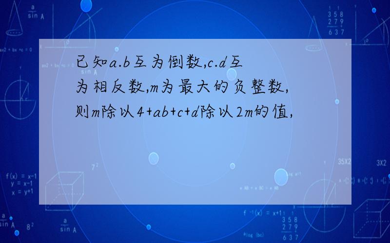 已知a.b互为倒数,c.d互为相反数,m为最大的负整数,则m除以4+ab+c+d除以2m的值,