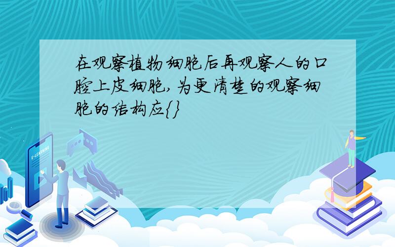 在观察植物细胞后再观察人的口腔上皮细胞,为更清楚的观察细胞的结构应｛｝