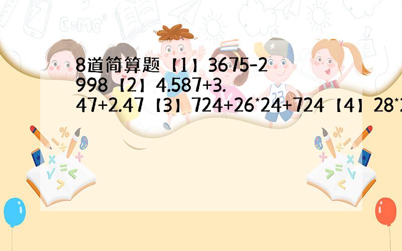 8道简算题【1】3675-2998【2】4.587+3.47+2.47【3】724+26*24+724【4】28*24-