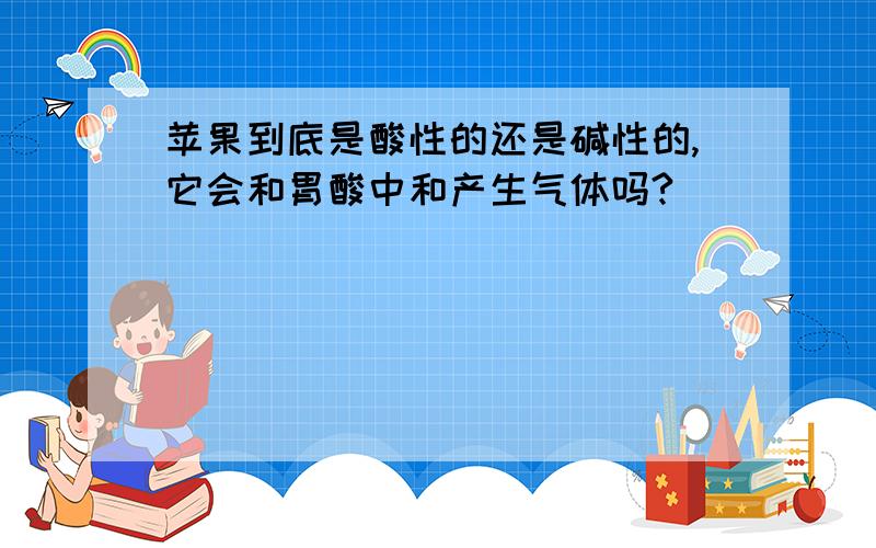 苹果到底是酸性的还是碱性的,它会和胃酸中和产生气体吗?