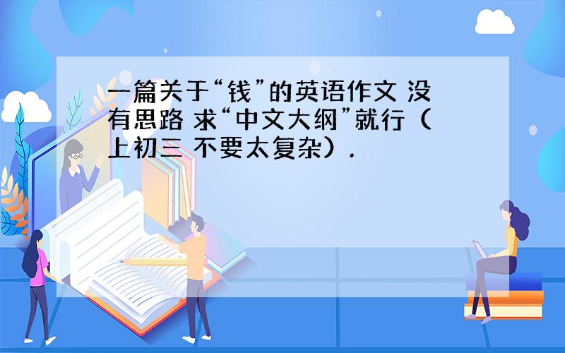 一篇关于“钱”的英语作文 没有思路 求“中文大纲”就行（上初三 不要太复杂）.