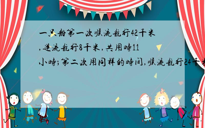 一只船第一次顺流航行42千米,逆流航行8千米,共用时11小时；第二次用同样的时间,顺流航行24千米,逆流航行14千米.问