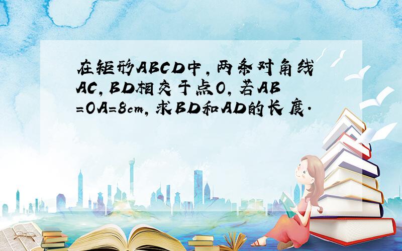 在矩形ABCD中,两条对角线AC,BD相交于点O,若AB=OA=8cm,求BD和AD的长度.