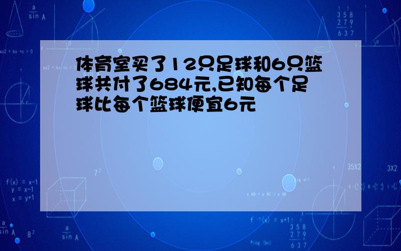 体育室买了12只足球和6只篮球共付了684元,已知每个足球比每个篮球便宜6元