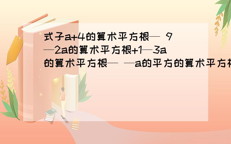 式子a+4的算术平方根— 9—2a的算术平方根+1—3a的算术平方根— —a的平方的算术平方根