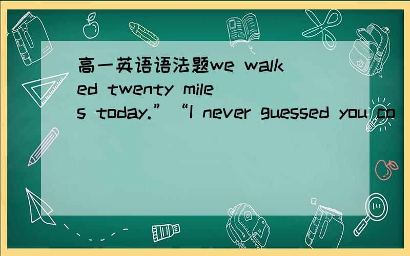 高一英语语法题we walked twenty miles today.”“I never guessed you co