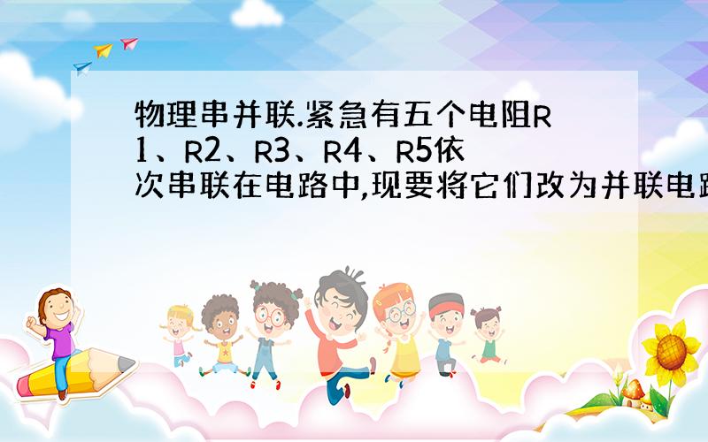 物理串并联.紧急有五个电阻R1、R2、R3、R4、R5依次串联在电路中,现要将它们改为并联电路,至少往原电路中再接入几根