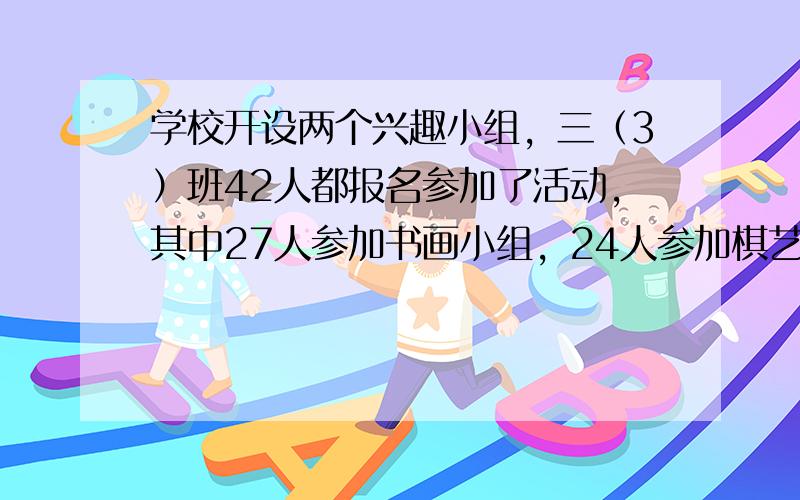 学校开设两个兴趣小组，三（3）班42人都报名参加了活动，其中27人参加书画小组，24人参加棋艺小组，两个小组都参加的有（