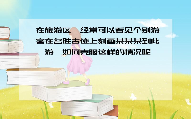 在旅游区,经常可以看见个别游客在名胜古迹上刻画某某某到此一游,如何克服这样的情况呢