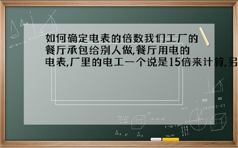 如何确定电表的倍数我们工厂的餐厅承包给别人做,餐厅用电的电表,厂里的电工一个说是15倍来计算,另一个说是照30倍来计算,