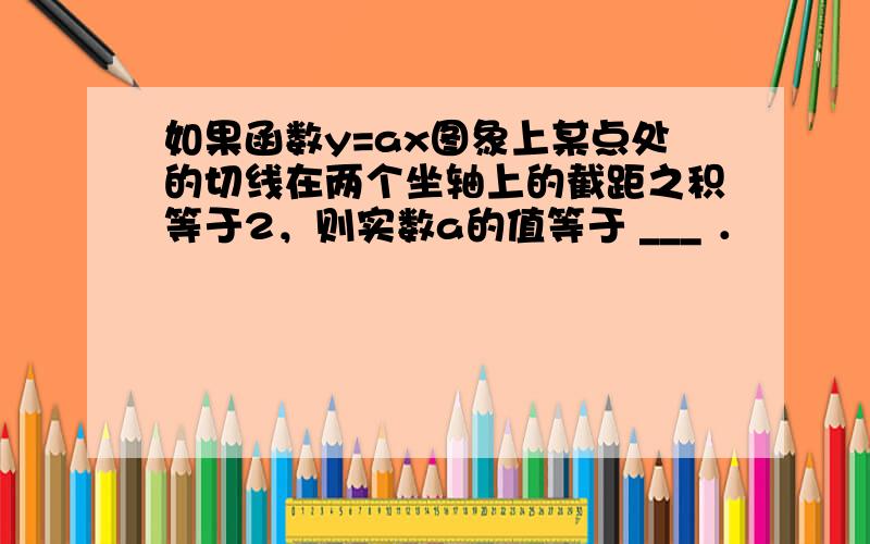 如果函数y=ax图象上某点处的切线在两个坐轴上的截距之积等于2，则实数a的值等于 ___ ．