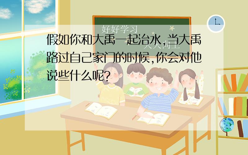 假如你和大禹一起治水,当大禹路过自己家门的时候,你会对他说些什么呢?