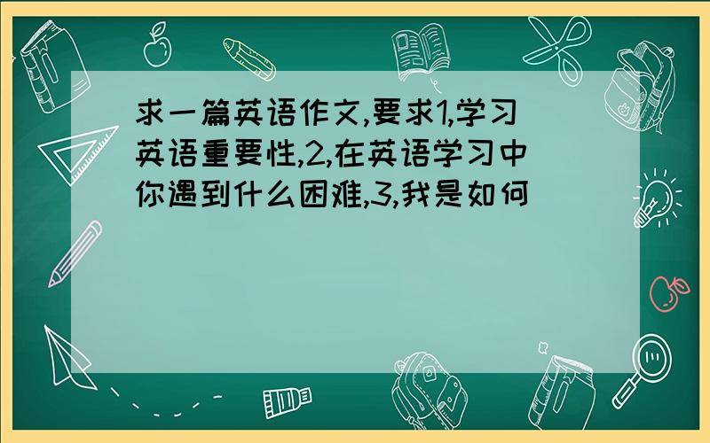 求一篇英语作文,要求1,学习英语重要性,2,在英语学习中你遇到什么困难,3,我是如何