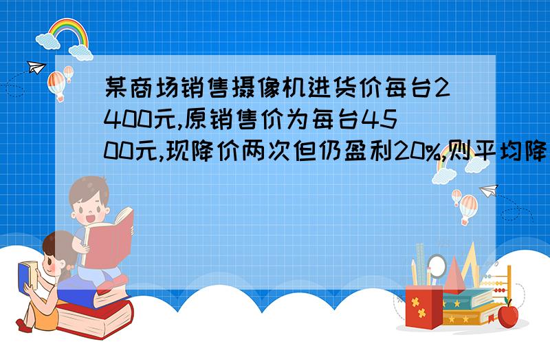 某商场销售摄像机进货价每台2400元,原销售价为每台4500元,现降价两次但仍盈利20%,则平均降价率为