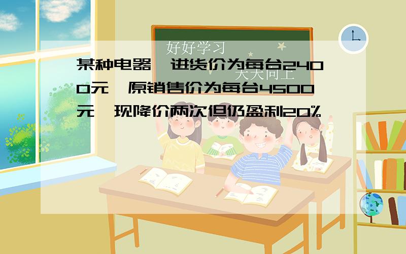 某种电器,进货价为每台2400元,原销售价为每台4500元,现降价两次但仍盈利20%