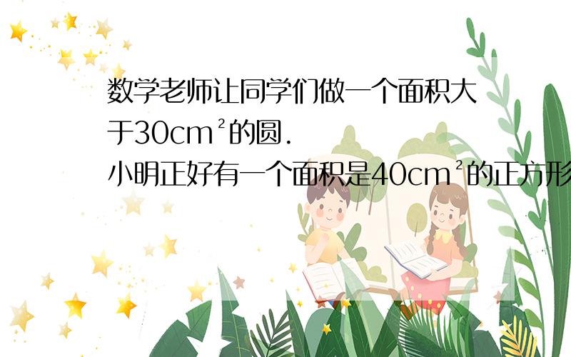 数学老师让同学们做一个面积大于30cm²的圆.小明正好有一个面积是40cm²的正方形纸片.问：在这张