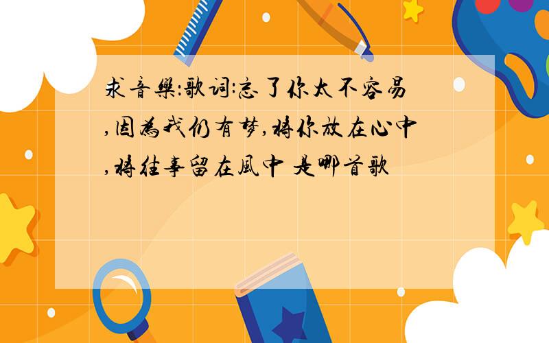 求音乐：歌词:忘了你太不容易,因为我仍有梦,将你放在心中,将往事留在风中 是哪首歌