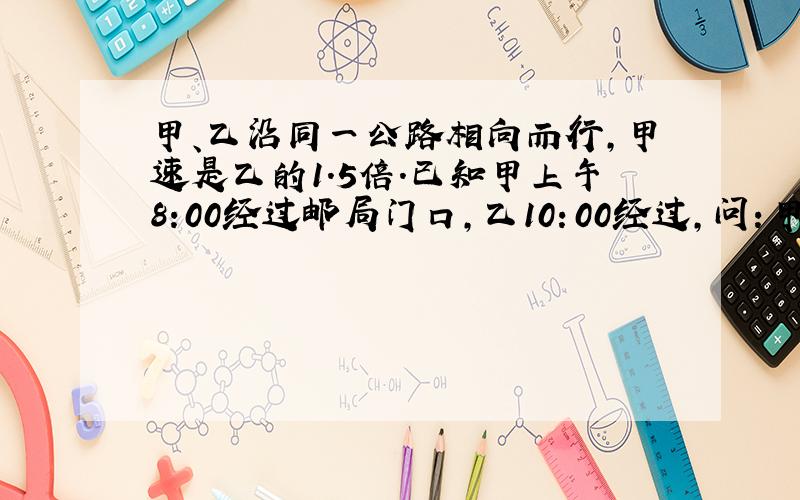 甲、乙沿同一公路相向而行,甲速是乙的1.5倍.已知甲上午8:00经过邮局门口,乙10：00经过,问：甲乙在何时相遇