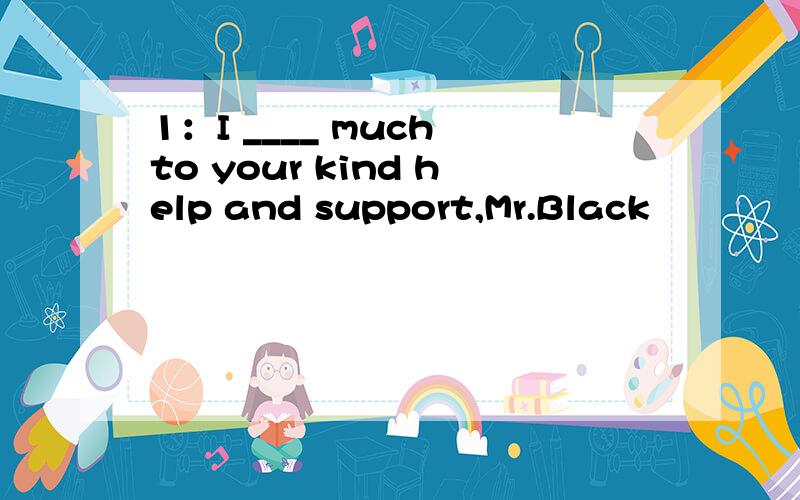 1：I ____ much to your kind help and support,Mr.Black