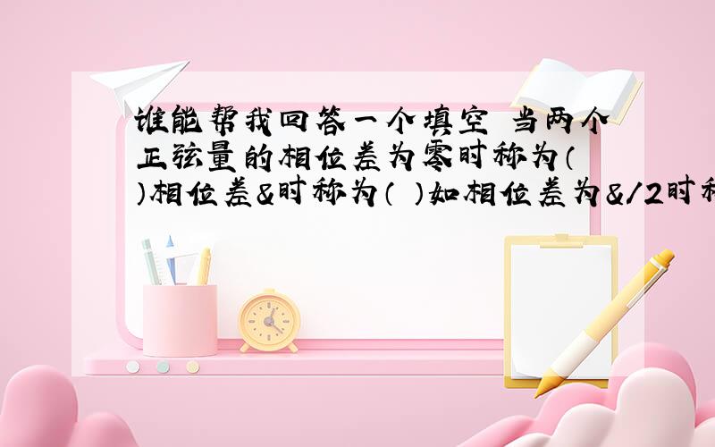 谁能帮我回答一个填空 当两个正弦量的相位差为零时称为（ ）相位差&时称为（ ）如相位差为&/2时称为( )