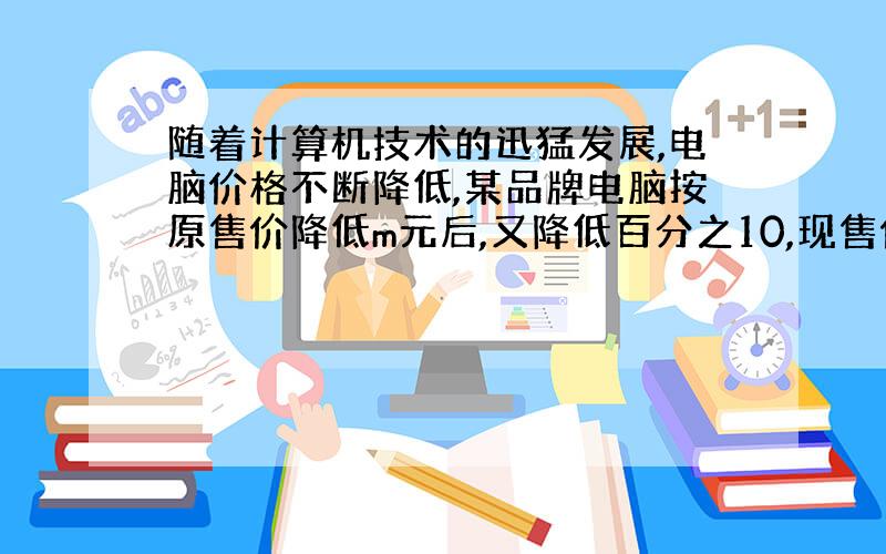 随着计算机技术的迅猛发展,电脑价格不断降低,某品牌电脑按原售价降低m元后,又降低百分之10,现售价为n元,那么该电脑的原