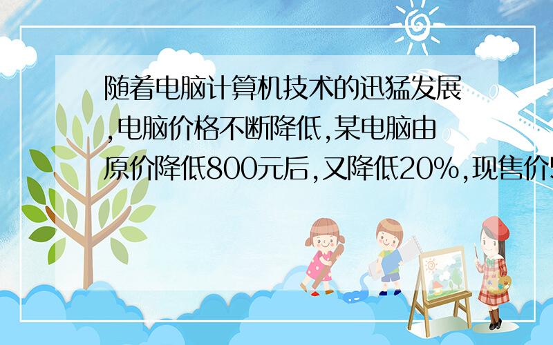 随着电脑计算机技术的迅猛发展,电脑价格不断降低,某电脑由原价降低800元后,又降低20％,现售价5600元.