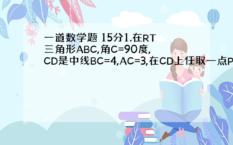 一道数学题 15分1.在RT三角形ABC,角C=90度,CD是中线BC=4,AC=3,在CD上任取一点P(不与C重合),