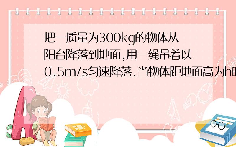 把一质量为300kg的物体从阳台降落到地面,用一绳吊着以0.5m/s匀速降落.当物体距地面高为h时,