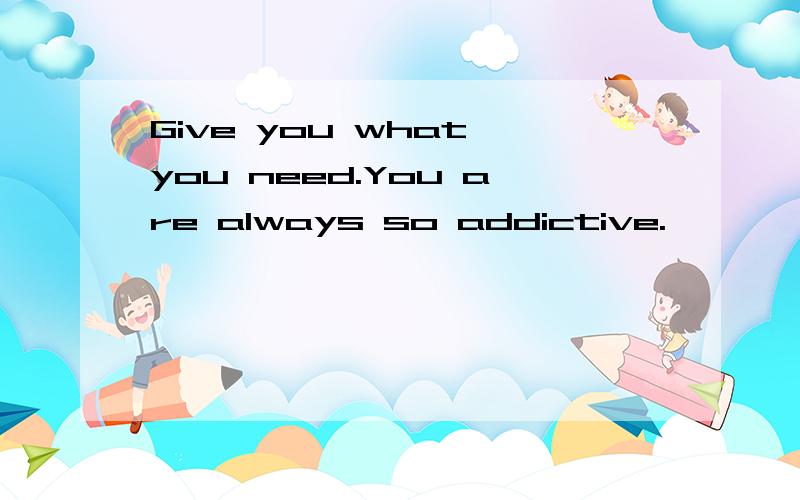 Give you what you need.You are always so addictive.