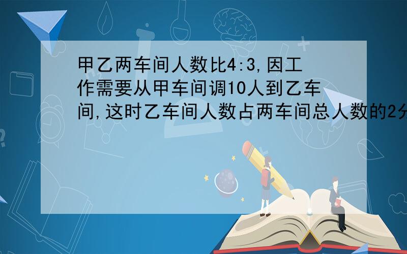 甲乙两车间人数比4:3,因工作需要从甲车间调10人到乙车间,这时乙车间人数占两车间总人数的2分之1,现在乙