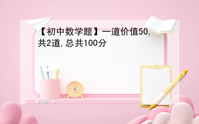 【初中数学题】一道价值50,共2道,总共100分