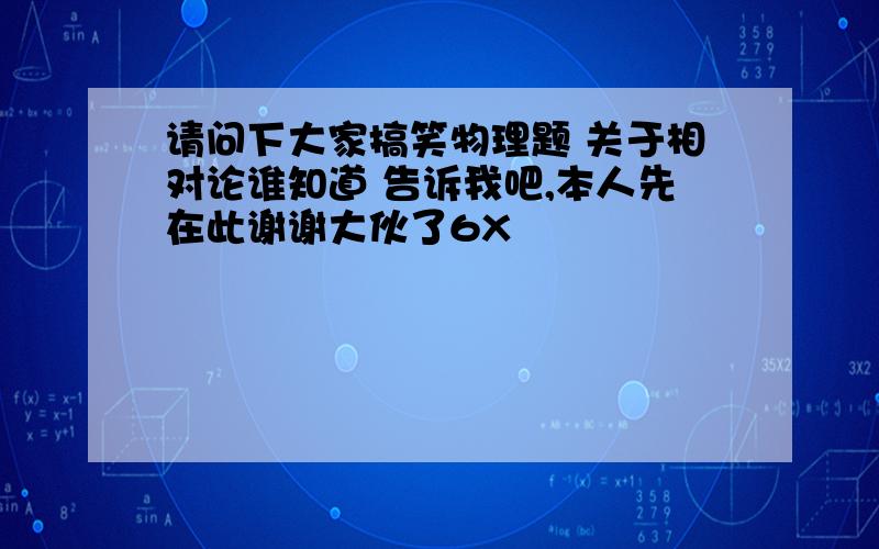 请问下大家搞笑物理题 关于相对论谁知道 告诉我吧,本人先在此谢谢大伙了6X