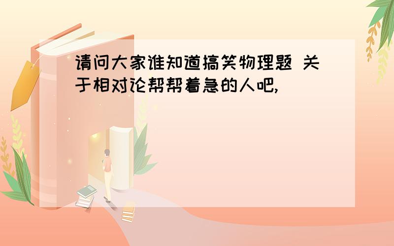 请问大家谁知道搞笑物理题 关于相对论帮帮着急的人吧,