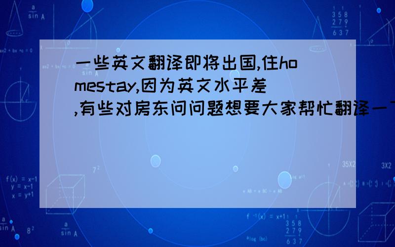 一些英文翻译即将出国,住homestay,因为英文水平差,有些对房东问问题想要大家帮忙翻译一下.1.请问洗澡是否有时间限