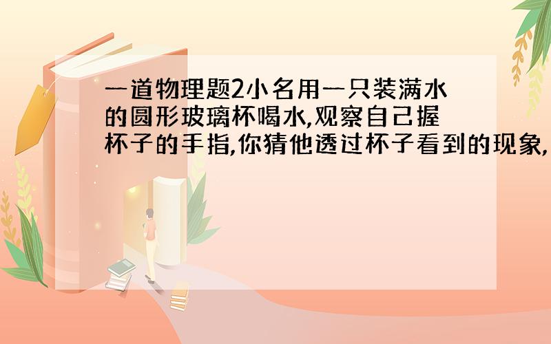 一道物理题2小名用一只装满水的圆形玻璃杯喝水,观察自己握杯子的手指,你猜他透过杯子看到的现象,并验证你的猜想:验证情况: