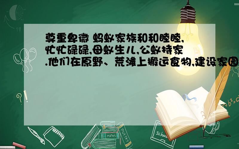 尊重卑微 蚂蚁家族和和睦睦,忙忙碌碌,母蚁生儿,公蚁持家.他们在原野、荒滩上搬运食物,建设家园.想不