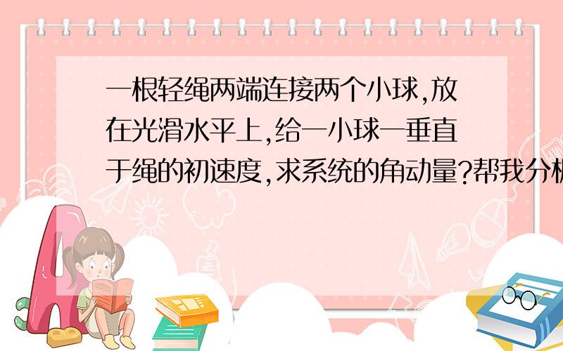 一根轻绳两端连接两个小球,放在光滑水平上,给一小球一垂直于绳的初速度,求系统的角动量?帮我分析一下