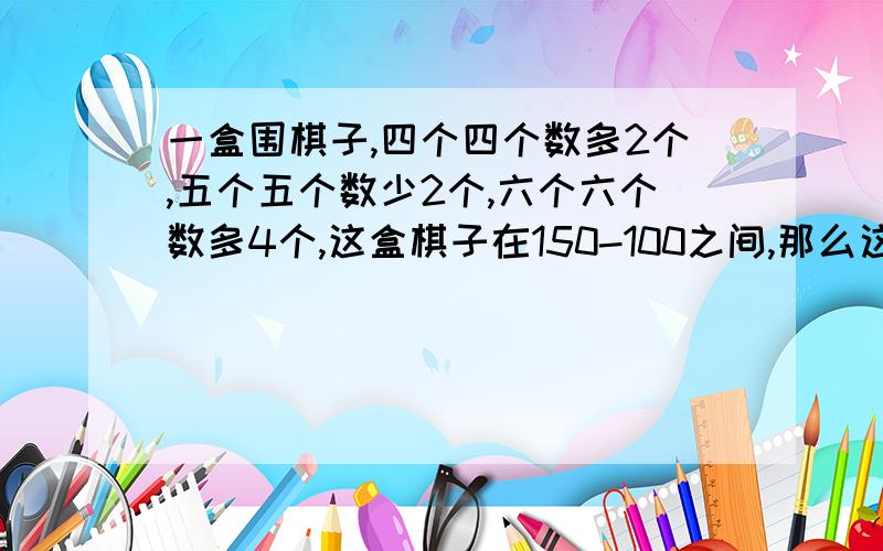 一盒围棋子,四个四个数多2个,五个五个数少2个,六个六个数多4个,这盒棋子在150-100之间,那么这