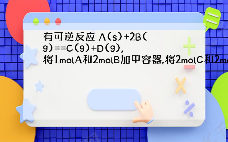 有可逆反应 A(s)+2B(g)==C(g)+D(g),将1molA和2molB加甲容器,将2molC和2molD加入乙